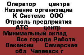 Оператор Call-центра › Название организации ­ К Системс, ООО › Отрасль предприятия ­ АТС, call-центр › Минимальный оклад ­ 15 000 - Все города Работа » Вакансии   . Самарская обл.,Чапаевск г.